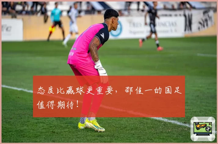 态度比赢球更重要，邵佳一的国足值得期待！