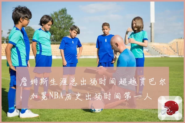 詹姆斯生涯总出场时间超越贾巴尔,加冕NBA历史出场时间第一人