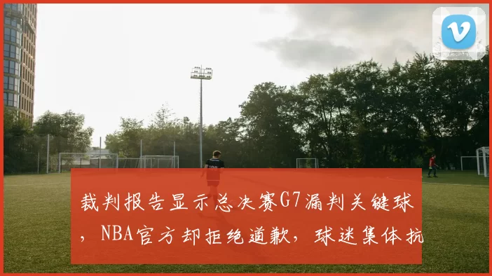 裁判报告显示总决赛G7漏判关键球，NBA官方却拒绝道歉，球迷集体抗议