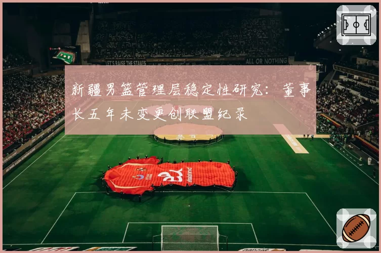 新疆男篮管理层稳定性研究：董事长五年未变更创联盟纪录