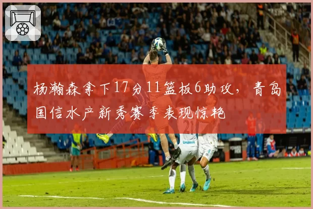 杨瀚森拿下17分11篮板6助攻，青岛国信水产新秀赛季表现惊艳