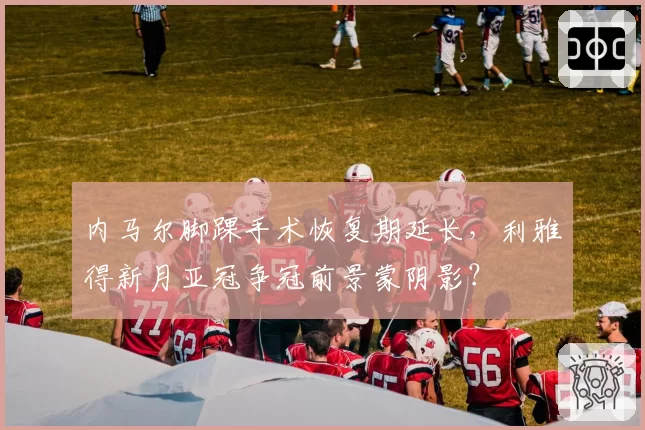 内马尔脚踝手术恢复期延长，利雅得新月亚冠争冠前景蒙阴影？