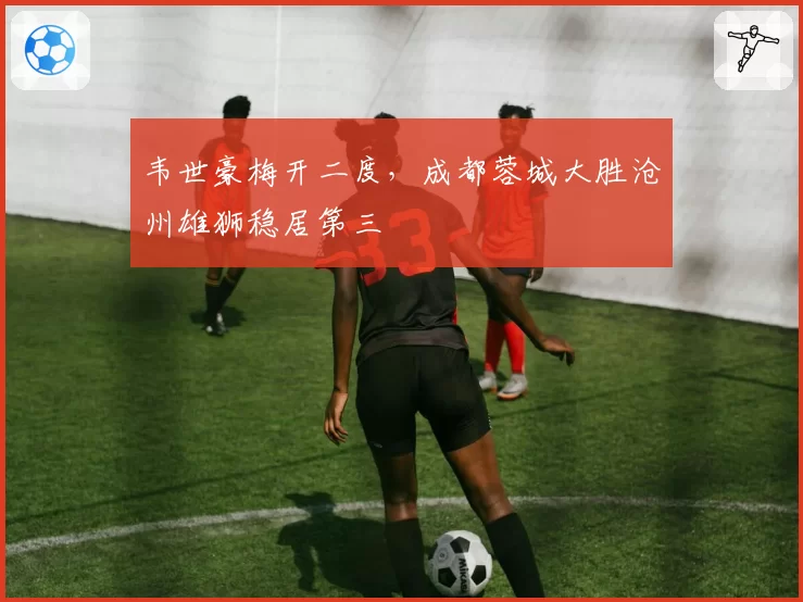 韦世豪梅开二度，成都蓉城大胜沧州雄狮稳居第三