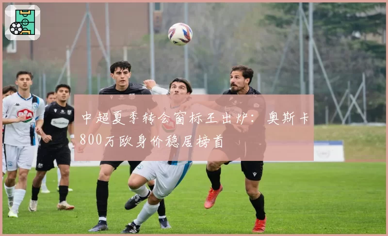 中超夏季转会窗标王出炉:奥斯卡800万欧身价稳居榜首