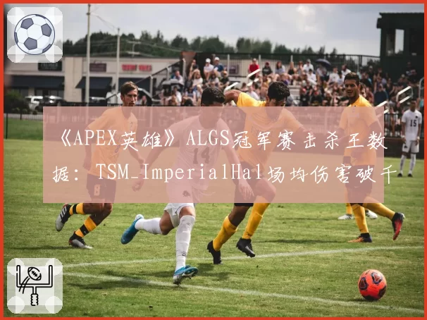 《APEX英雄》ALGS冠军赛击杀王数据:TSM_ImperialHal场均伤害破千