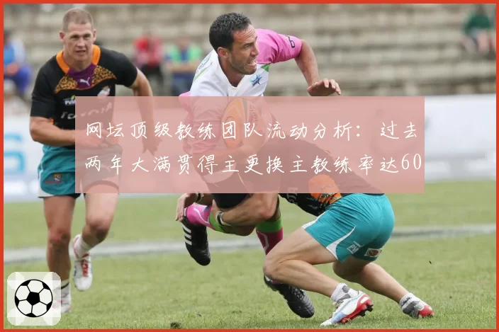 网坛顶级教练团队流动分析：过去两年大满贯得主更换主教练率达60%