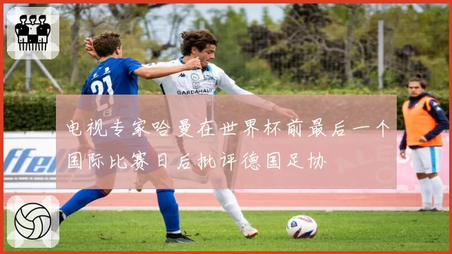 电视专家哈曼在世界杯前最后一个国际比赛日后批评德国足协