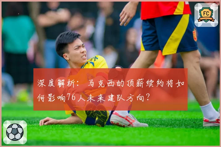 深度解析:马克西的顶薪续约将如何影响76人未来建队方向?