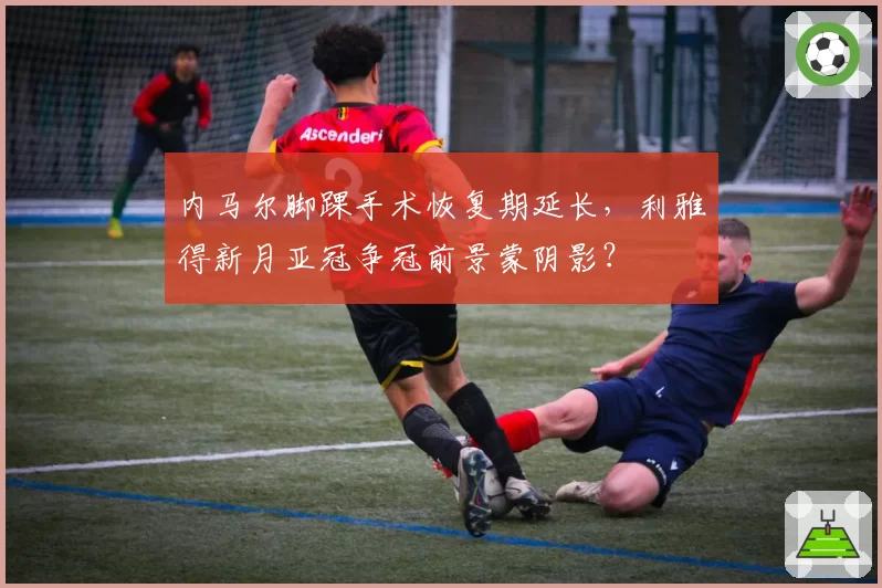 内马尔脚踝手术恢复期延长，利雅得新月亚冠争冠前景蒙阴影？