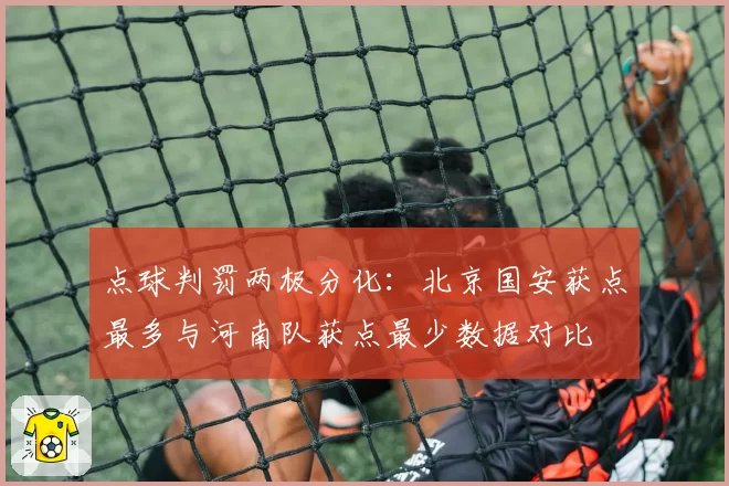 点球判罚两极分化：北京国安获点最多与河南队获点最少数据对比