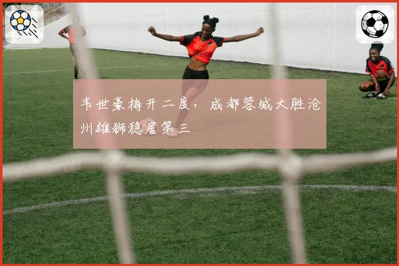 韦世豪梅开二度，成都蓉城大胜沧州雄狮稳居第三