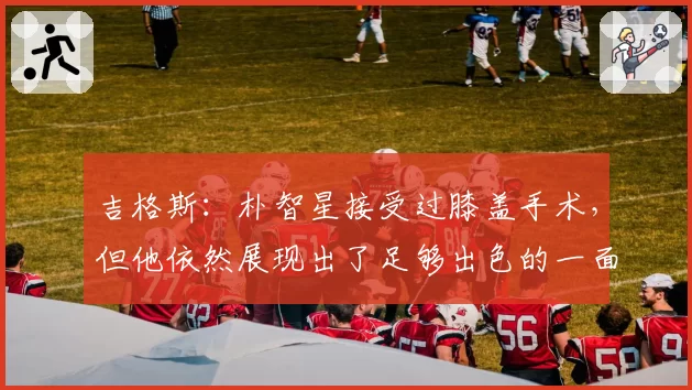 吉格斯：朴智星接受过膝盖手术，但他依然展现出了足够出色的一面