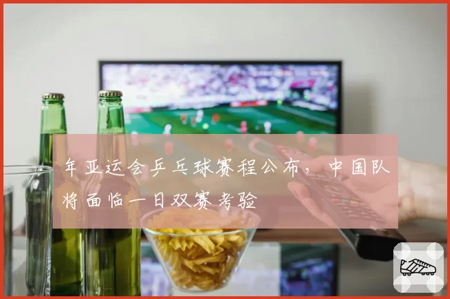 年亚运会乒乓球赛程公布，中国队将面临一日双赛考验
