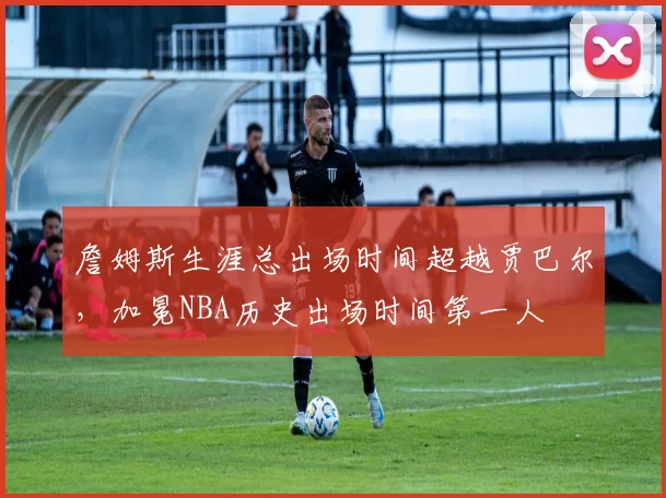 詹姆斯生涯总出场时间超越贾巴尔,加冕NBA历史出场时间第一人