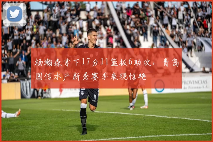 杨瀚森拿下17分11篮板6助攻，青岛国信水产新秀赛季表现惊艳