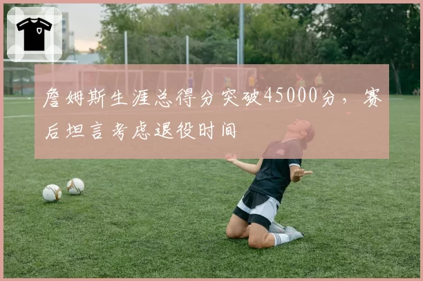 詹姆斯生涯总得分突破45000分，赛后坦言考虑退役时间