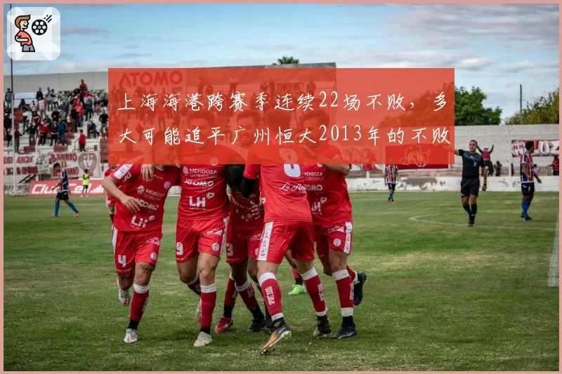 上海海港跨赛季连续22场不败,多大可能追平广州恒大2013年的不败神话?