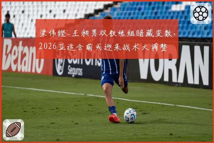 梁伟铿_王昶男双教练组暗藏变数，2026亚运会前或迎来战术大调整