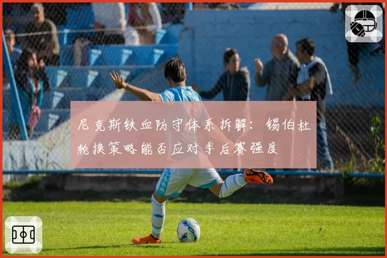 尼克斯铁血防守体系拆解:锡伯杜轮换策略能否应对季后赛强度