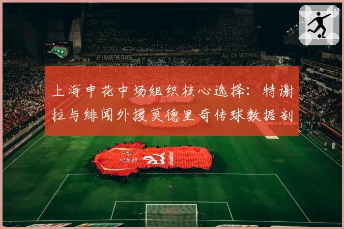 上海申花中场组织核心选择:特谢拉与绯闻外援莫德里奇传球数据剖析