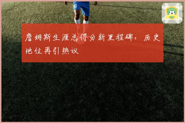 詹姆斯生涯总得分新里程碑,历史地位再引热议