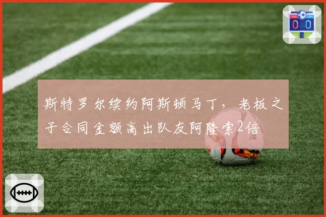 斯特罗尔续约阿斯顿马丁,老板之子合同金额高出队友阿隆索2倍