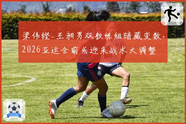 梁伟铿_王昶男双教练组暗藏变数，2026亚运会前或迎来战术大调整
