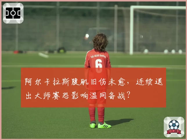 阿尔卡拉斯腹肌旧伤未愈,连续退出大师赛恐影响温网备战?