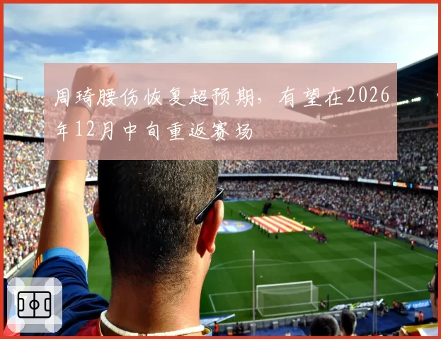 周琦腰伤恢复超预期，有望在2026年12月中旬重返赛场