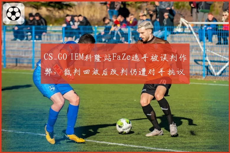 CS_GO IEM科隆站FaZe选手被误判作弊,裁判回放后改判仍遭对手抗议