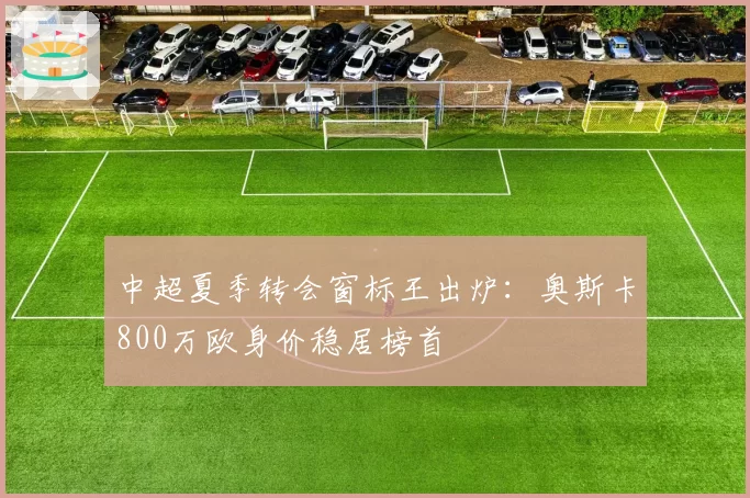 中超夏季转会窗标王出炉:奥斯卡800万欧身价稳居榜首