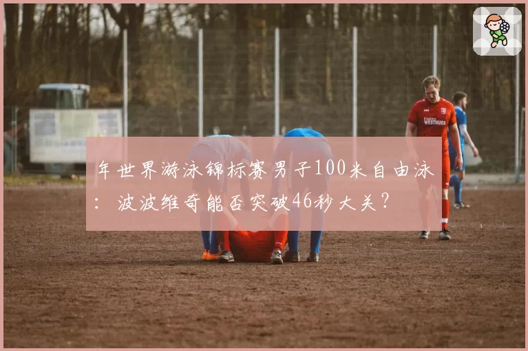 年世界游泳锦标赛男子100米自由泳:波波维奇能否突破46秒大关?