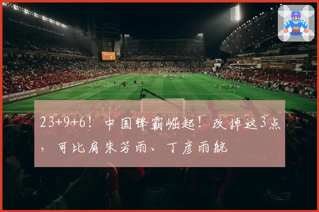 23+9+6!中国锋霸崛起!改掉这3点,可比肩朱芳雨、丁彦雨航