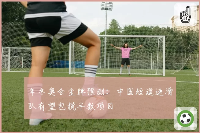 年冬奥会金牌预测：中国短道速滑队有望包揽半数项目
