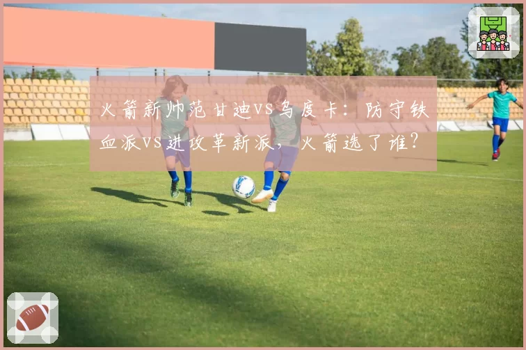 火箭新帅范甘迪vs乌度卡：防守铁血派vs进攻革新派，火箭选了谁？