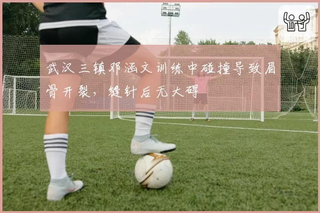 武汉三镇邓涵文训练中碰撞导致眉骨开裂,缝针后无大碍