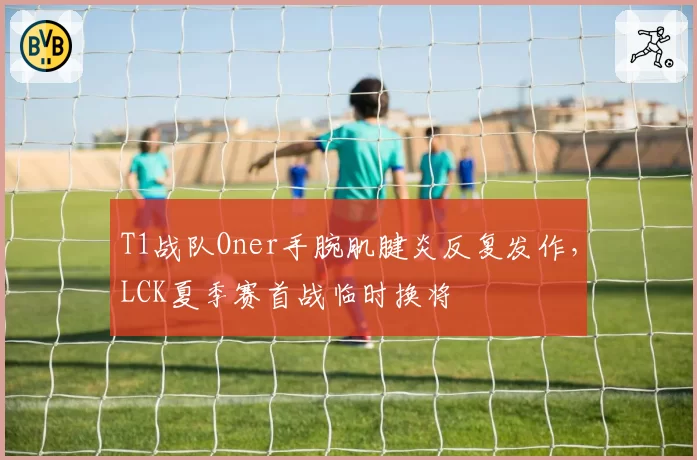 T1战队Oner手腕肌腱炎反复发作，LCK夏季赛首战临时换将