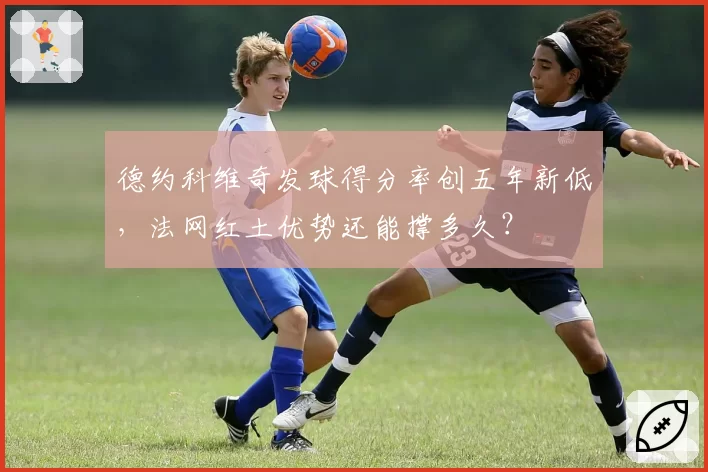 德约科维奇发球得分率创五年新低，法网红土优势还能撑多久？