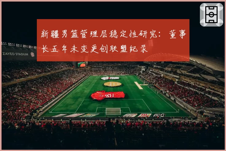 新疆男篮管理层稳定性研究：董事长五年未变更创联盟纪录