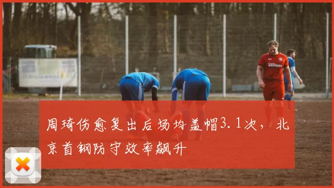 周琦伤愈复出后场均盖帽3.1次,北京首钢防守效率飙升