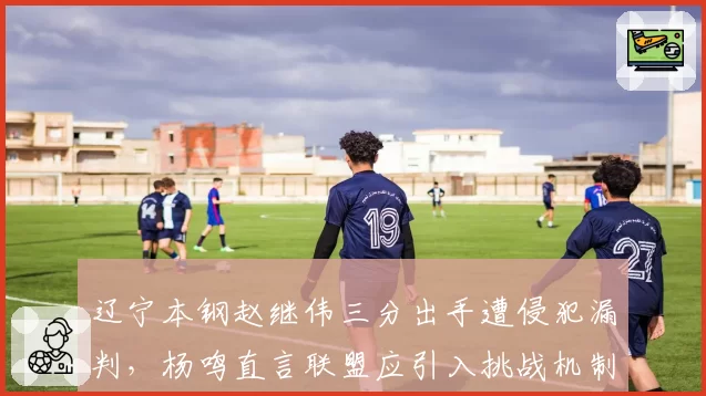 辽宁本钢赵继伟三分出手遭侵犯漏判，杨鸣直言联盟应引入挑战机制