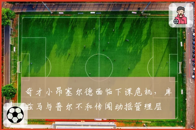 奇才小昂塞尔德面临下课危机，库兹马与普尔不和传闻动摇管理层