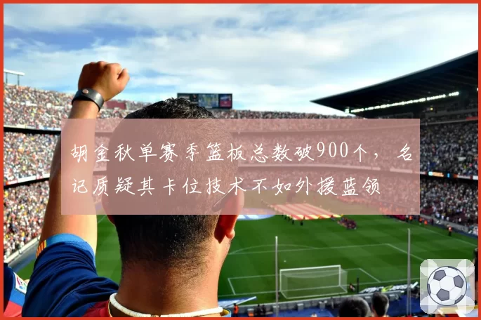 胡金秋单赛季篮板总数破900个,名记质疑其卡位技术不如外援蓝领