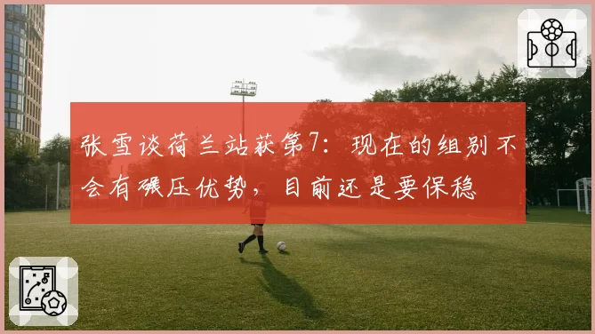 张雪谈荷兰站获第7：现在的组别不会有碾压优势，目前还是要保稳