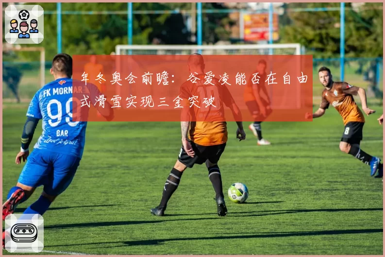 年冬奥会前瞻:谷爱凌能否在自由式滑雪实现三金突破