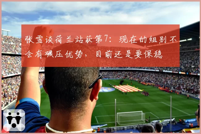 张雪谈荷兰站获第7：现在的组别不会有碾压优势，目前还是要保稳