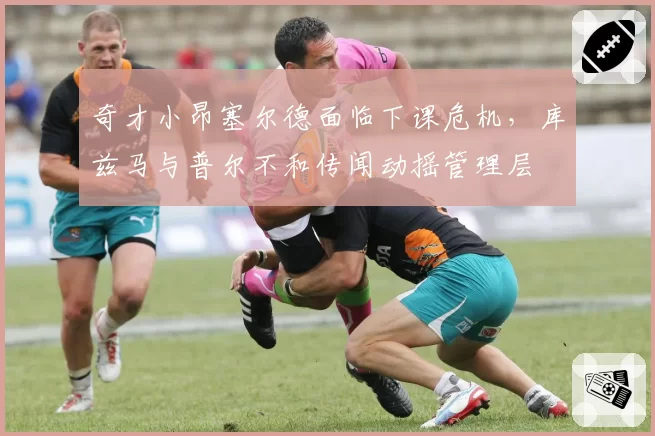 奇才小昂塞尔德面临下课危机，库兹马与普尔不和传闻动摇管理层