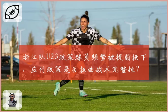浙江队U23政策球员频繁被提前换下，应付政策是否扭曲战术完整性？
