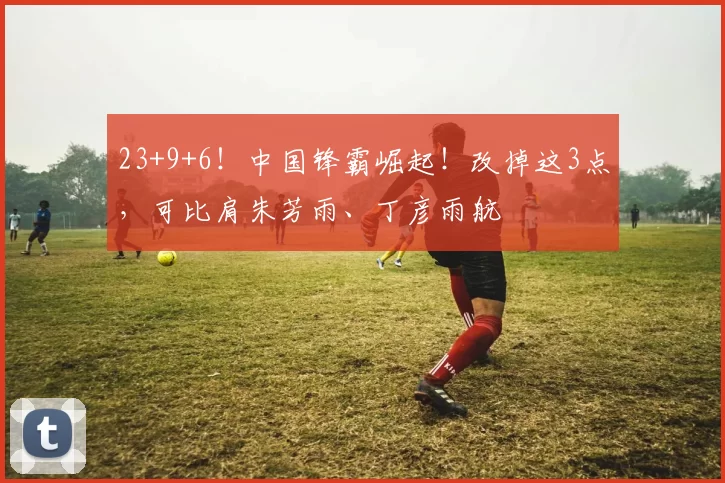 23+9+6!中国锋霸崛起!改掉这3点,可比肩朱芳雨、丁彦雨航