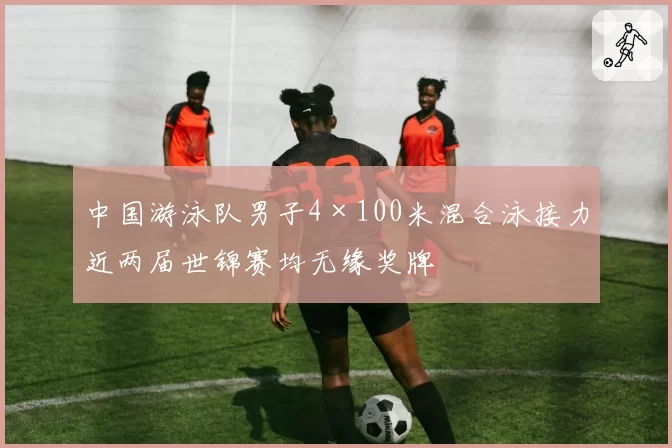 中国游泳队男子4×100米混合泳接力近两届世锦赛均无缘奖牌